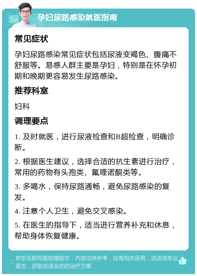 孕妇尿路感染就医指南 常见症状 孕妇尿路感染常见症状包括尿液变褐色、腹痛不舒服等。易感人群主要是孕妇，特别是在怀孕初期和晚期更容易发生尿路感染。 推荐科室 妇科 调理要点 1. 及时就医，进行尿液检查和B超检查，明确诊断。 2. 根据医生建议，选择合适的抗生素进行治疗，常用的药物有头孢类、氟喹诺酮类等。 3. 多喝水，保持尿路通畅，避免尿路感染的复发。 4. 注意个人卫生，避免交叉感染。 5. 在医生的指导下，适当进行营养补充和休息，帮助身体恢复健康。