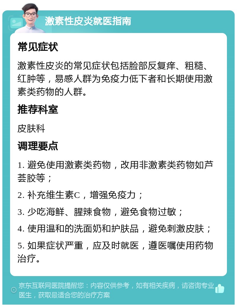 激素性皮炎就医指南 常见症状 激素性皮炎的常见症状包括脸部反复痒、粗糙、红肿等，易感人群为免疫力低下者和长期使用激素类药物的人群。 推荐科室 皮肤科 调理要点 1. 避免使用激素类药物，改用非激素类药物如芦荟胶等； 2. 补充维生素C，增强免疫力； 3. 少吃海鲜、腥辣食物，避免食物过敏； 4. 使用温和的洗面奶和护肤品，避免刺激皮肤； 5. 如果症状严重，应及时就医，遵医嘱使用药物治疗。