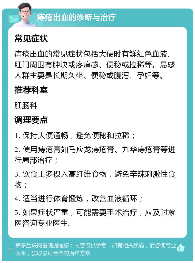 痔疮出血的诊断与治疗 常见症状 痔疮出血的常见症状包括大便时有鲜红色血液、肛门周围有肿块或疼痛感、便秘或拉稀等。易感人群主要是长期久坐、便秘或腹泻、孕妇等。 推荐科室 肛肠科 调理要点 1. 保持大便通畅，避免便秘和拉稀； 2. 使用痔疮膏如马应龙痔疮膏、九华痔疮膏等进行局部治疗； 3. 饮食上多摄入高纤维食物，避免辛辣刺激性食物； 4. 适当进行体育锻炼，改善血液循环； 5. 如果症状严重，可能需要手术治疗，应及时就医咨询专业医生。