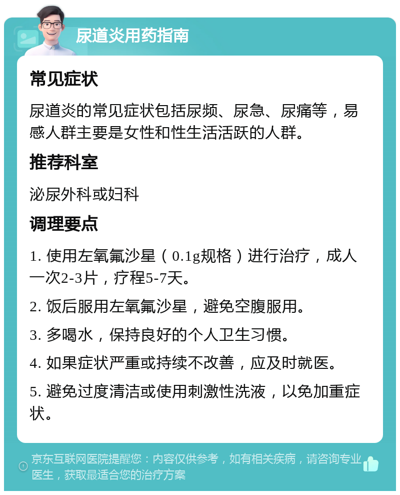 尿道炎用药指南 常见症状 尿道炎的常见症状包括尿频、尿急、尿痛等，易感人群主要是女性和性生活活跃的人群。 推荐科室 泌尿外科或妇科 调理要点 1. 使用左氧氟沙星（0.1g规格）进行治疗，成人一次2-3片，疗程5-7天。 2. 饭后服用左氧氟沙星，避免空腹服用。 3. 多喝水，保持良好的个人卫生习惯。 4. 如果症状严重或持续不改善，应及时就医。 5. 避免过度清洁或使用刺激性洗液，以免加重症状。