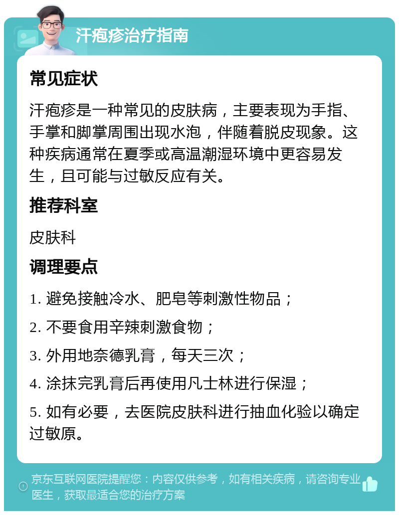 汗疱疹治疗指南 常见症状 汗疱疹是一种常见的皮肤病，主要表现为手指、手掌和脚掌周围出现水泡，伴随着脱皮现象。这种疾病通常在夏季或高温潮湿环境中更容易发生，且可能与过敏反应有关。 推荐科室 皮肤科 调理要点 1. 避免接触冷水、肥皂等刺激性物品； 2. 不要食用辛辣刺激食物； 3. 外用地奈德乳膏，每天三次； 4. 涂抹完乳膏后再使用凡士林进行保湿； 5. 如有必要，去医院皮肤科进行抽血化验以确定过敏原。