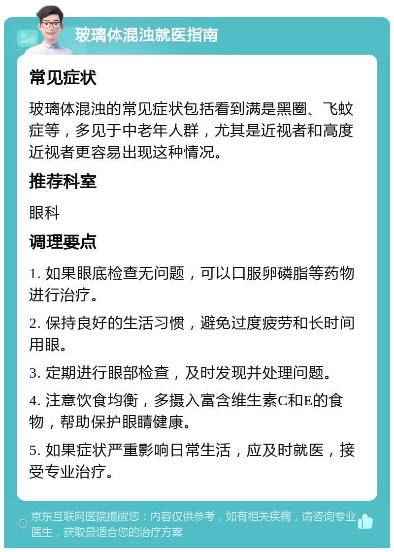 玻璃体混浊就医指南 常见症状 玻璃体混浊的常见症状包括看到满是黑圈、飞蚊症等，多见于中老年人群，尤其是近视者和高度近视者更容易出现这种情况。 推荐科室 眼科 调理要点 1. 如果眼底检查无问题，可以口服卵磷脂等药物进行治疗。 2. 保持良好的生活习惯，避免过度疲劳和长时间用眼。 3. 定期进行眼部检查，及时发现并处理问题。 4. 注意饮食均衡，多摄入富含维生素C和E的食物，帮助保护眼睛健康。 5. 如果症状严重影响日常生活，应及时就医，接受专业治疗。