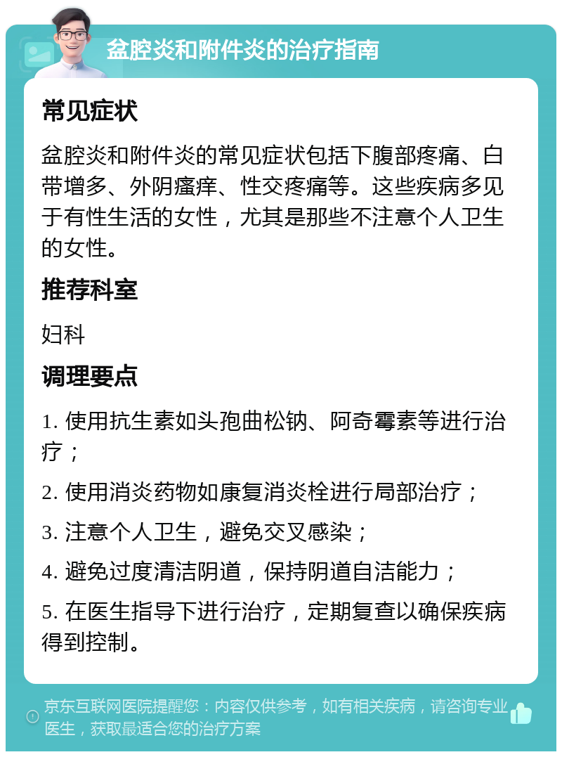 盆腔炎和附件炎的治疗指南 常见症状 盆腔炎和附件炎的常见症状包括下腹部疼痛、白带增多、外阴瘙痒、性交疼痛等。这些疾病多见于有性生活的女性，尤其是那些不注意个人卫生的女性。 推荐科室 妇科 调理要点 1. 使用抗生素如头孢曲松钠、阿奇霉素等进行治疗； 2. 使用消炎药物如康复消炎栓进行局部治疗； 3. 注意个人卫生，避免交叉感染； 4. 避免过度清洁阴道，保持阴道自洁能力； 5. 在医生指导下进行治疗，定期复查以确保疾病得到控制。