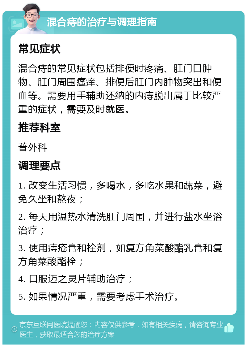 混合痔的治疗与调理指南 常见症状 混合痔的常见症状包括排便时疼痛、肛门口肿物、肛门周围瘙痒、排便后肛门内肿物突出和便血等。需要用手辅助还纳的内痔脱出属于比较严重的症状，需要及时就医。 推荐科室 普外科 调理要点 1. 改变生活习惯，多喝水，多吃水果和蔬菜，避免久坐和熬夜； 2. 每天用温热水清洗肛门周围，并进行盐水坐浴治疗； 3. 使用痔疮膏和栓剂，如复方角菜酸酯乳膏和复方角菜酸酯栓； 4. 口服迈之灵片辅助治疗； 5. 如果情况严重，需要考虑手术治疗。