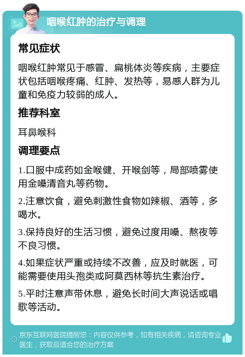 咽喉红肿的治疗与调理 常见症状 咽喉红肿常见于感冒、扁桃体炎等疾病，主要症状包括咽喉疼痛、红肿、发热等，易感人群为儿童和免疫力较弱的成人。 推荐科室 耳鼻喉科 调理要点 1.口服中成药如金喉健、开喉剑等，局部喷雾使用金嗓清音丸等药物。 2.注意饮食，避免刺激性食物如辣椒、酒等，多喝水。 3.保持良好的生活习惯，避免过度用嗓、熬夜等不良习惯。 4.如果症状严重或持续不改善，应及时就医，可能需要使用头孢类或阿莫西林等抗生素治疗。 5.平时注意声带休息，避免长时间大声说话或唱歌等活动。