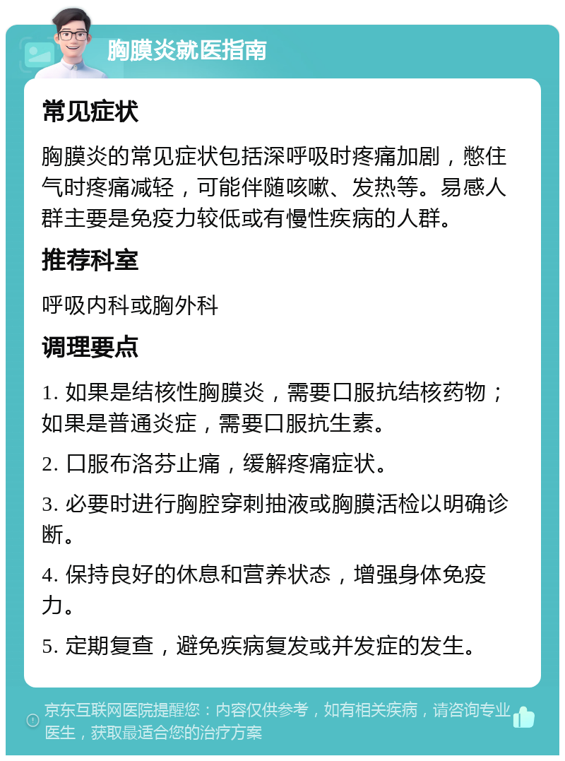 胸膜炎就医指南 常见症状 胸膜炎的常见症状包括深呼吸时疼痛加剧，憋住气时疼痛减轻，可能伴随咳嗽、发热等。易感人群主要是免疫力较低或有慢性疾病的人群。 推荐科室 呼吸内科或胸外科 调理要点 1. 如果是结核性胸膜炎，需要口服抗结核药物；如果是普通炎症，需要口服抗生素。 2. 口服布洛芬止痛，缓解疼痛症状。 3. 必要时进行胸腔穿刺抽液或胸膜活检以明确诊断。 4. 保持良好的休息和营养状态，增强身体免疫力。 5. 定期复查，避免疾病复发或并发症的发生。