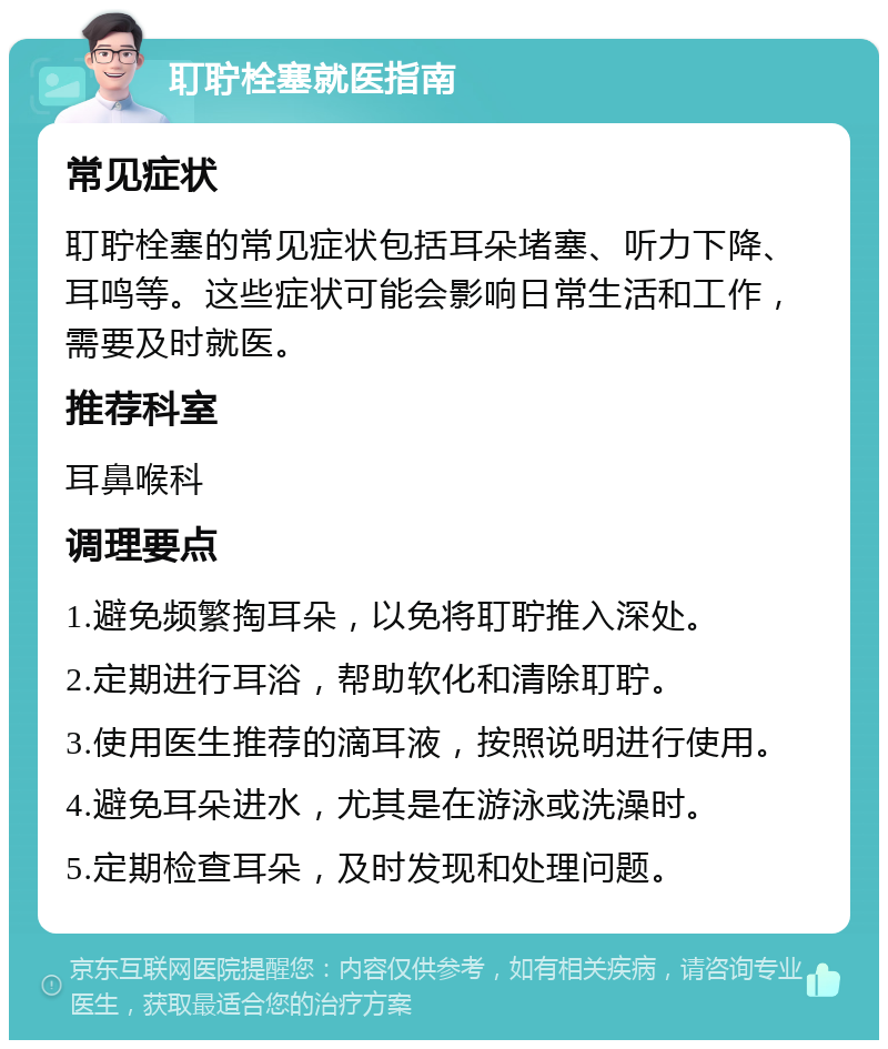 耵聍栓塞就医指南 常见症状 耵聍栓塞的常见症状包括耳朵堵塞、听力下降、耳鸣等。这些症状可能会影响日常生活和工作，需要及时就医。 推荐科室 耳鼻喉科 调理要点 1.避免频繁掏耳朵，以免将耵聍推入深处。 2.定期进行耳浴，帮助软化和清除耵聍。 3.使用医生推荐的滴耳液，按照说明进行使用。 4.避免耳朵进水，尤其是在游泳或洗澡时。 5.定期检查耳朵，及时发现和处理问题。