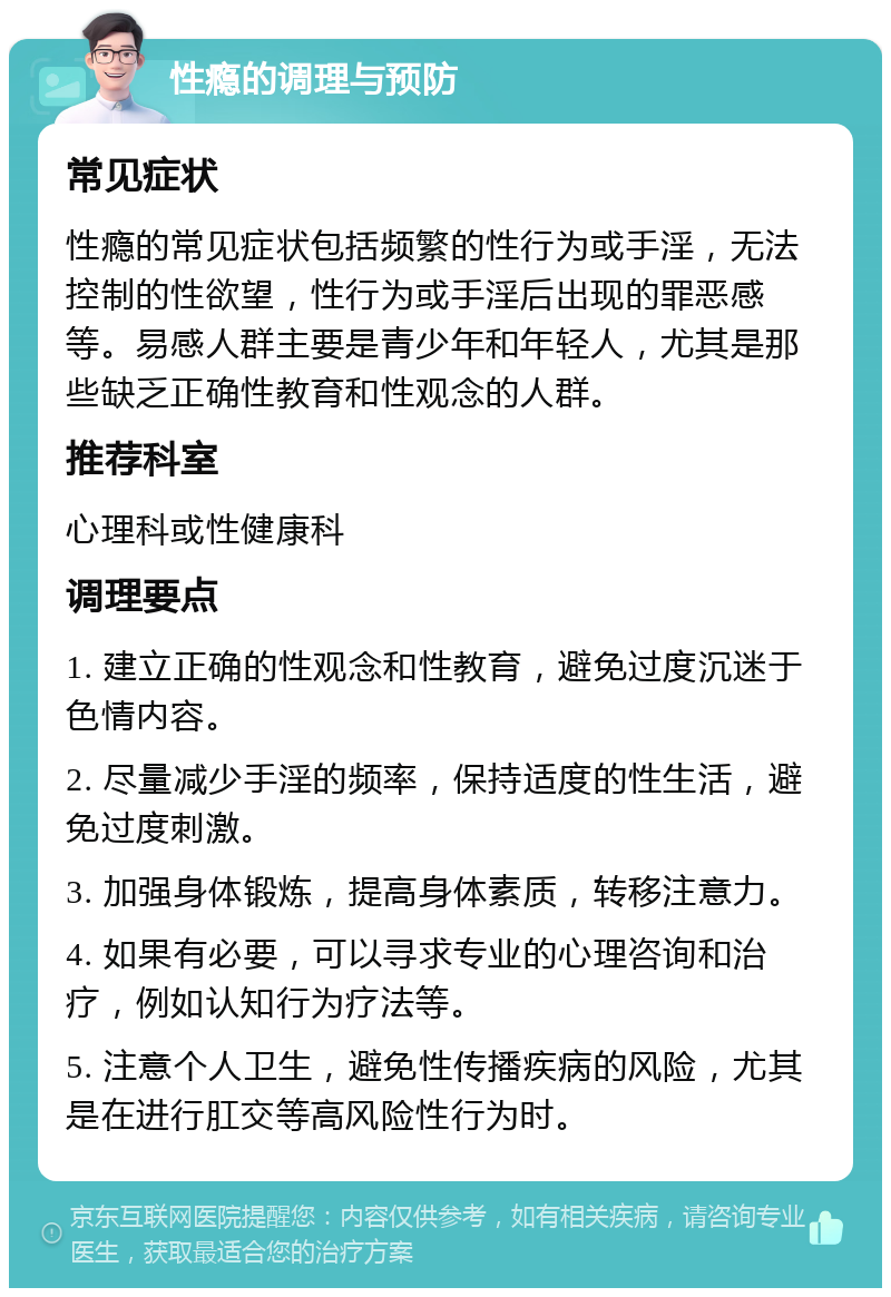 性瘾的调理与预防 常见症状 性瘾的常见症状包括频繁的性行为或手淫，无法控制的性欲望，性行为或手淫后出现的罪恶感等。易感人群主要是青少年和年轻人，尤其是那些缺乏正确性教育和性观念的人群。 推荐科室 心理科或性健康科 调理要点 1. 建立正确的性观念和性教育，避免过度沉迷于色情内容。 2. 尽量减少手淫的频率，保持适度的性生活，避免过度刺激。 3. 加强身体锻炼，提高身体素质，转移注意力。 4. 如果有必要，可以寻求专业的心理咨询和治疗，例如认知行为疗法等。 5. 注意个人卫生，避免性传播疾病的风险，尤其是在进行肛交等高风险性行为时。