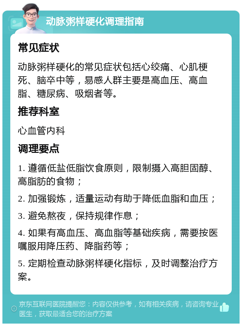 动脉粥样硬化调理指南 常见症状 动脉粥样硬化的常见症状包括心绞痛、心肌梗死、脑卒中等，易感人群主要是高血压、高血脂、糖尿病、吸烟者等。 推荐科室 心血管内科 调理要点 1. 遵循低盐低脂饮食原则，限制摄入高胆固醇、高脂肪的食物； 2. 加强锻炼，适量运动有助于降低血脂和血压； 3. 避免熬夜，保持规律作息； 4. 如果有高血压、高血脂等基础疾病，需要按医嘱服用降压药、降脂药等； 5. 定期检查动脉粥样硬化指标，及时调整治疗方案。