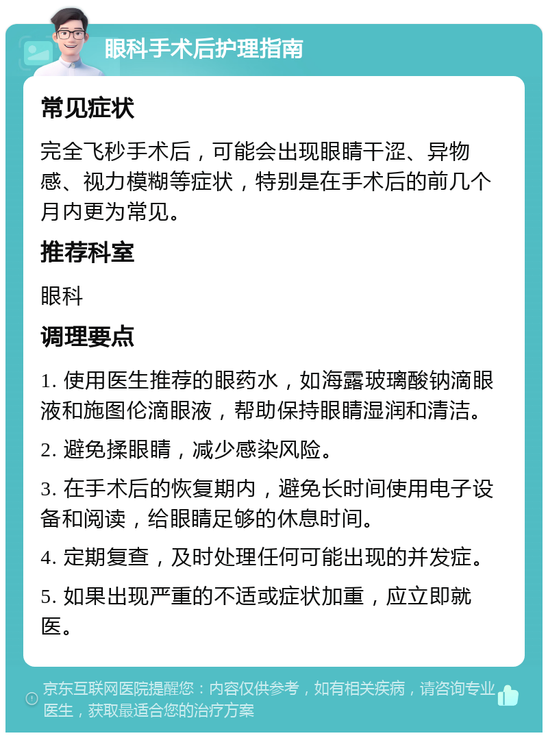 眼科手术后护理指南 常见症状 完全飞秒手术后，可能会出现眼睛干涩、异物感、视力模糊等症状，特别是在手术后的前几个月内更为常见。 推荐科室 眼科 调理要点 1. 使用医生推荐的眼药水，如海露玻璃酸钠滴眼液和施图伦滴眼液，帮助保持眼睛湿润和清洁。 2. 避免揉眼睛，减少感染风险。 3. 在手术后的恢复期内，避免长时间使用电子设备和阅读，给眼睛足够的休息时间。 4. 定期复查，及时处理任何可能出现的并发症。 5. 如果出现严重的不适或症状加重，应立即就医。