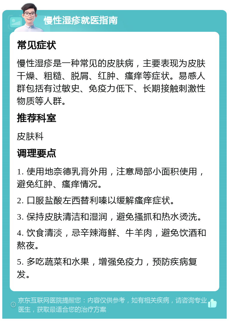 慢性湿疹就医指南 常见症状 慢性湿疹是一种常见的皮肤病，主要表现为皮肤干燥、粗糙、脱屑、红肿、瘙痒等症状。易感人群包括有过敏史、免疫力低下、长期接触刺激性物质等人群。 推荐科室 皮肤科 调理要点 1. 使用地奈德乳膏外用，注意局部小面积使用，避免红肿、瘙痒情况。 2. 口服盐酸左西替利嗪以缓解瘙痒症状。 3. 保持皮肤清洁和湿润，避免搔抓和热水烫洗。 4. 饮食清淡，忌辛辣海鲜、牛羊肉，避免饮酒和熬夜。 5. 多吃蔬菜和水果，增强免疫力，预防疾病复发。