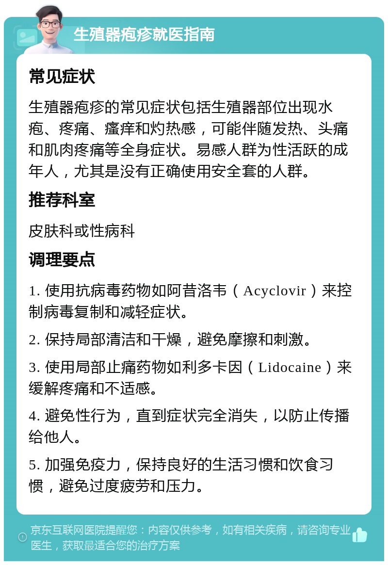 生殖器疱疹就医指南 常见症状 生殖器疱疹的常见症状包括生殖器部位出现水疱、疼痛、瘙痒和灼热感，可能伴随发热、头痛和肌肉疼痛等全身症状。易感人群为性活跃的成年人，尤其是没有正确使用安全套的人群。 推荐科室 皮肤科或性病科 调理要点 1. 使用抗病毒药物如阿昔洛韦（Acyclovir）来控制病毒复制和减轻症状。 2. 保持局部清洁和干燥，避免摩擦和刺激。 3. 使用局部止痛药物如利多卡因（Lidocaine）来缓解疼痛和不适感。 4. 避免性行为，直到症状完全消失，以防止传播给他人。 5. 加强免疫力，保持良好的生活习惯和饮食习惯，避免过度疲劳和压力。