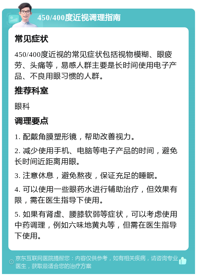 450/400度近视调理指南 常见症状 450/400度近视的常见症状包括视物模糊、眼疲劳、头痛等，易感人群主要是长时间使用电子产品、不良用眼习惯的人群。 推荐科室 眼科 调理要点 1. 配戴角膜塑形镜，帮助改善视力。 2. 减少使用手机、电脑等电子产品的时间，避免长时间近距离用眼。 3. 注意休息，避免熬夜，保证充足的睡眠。 4. 可以使用一些眼药水进行辅助治疗，但效果有限，需在医生指导下使用。 5. 如果有肾虚、腰膝软弱等症状，可以考虑使用中药调理，例如六味地黄丸等，但需在医生指导下使用。