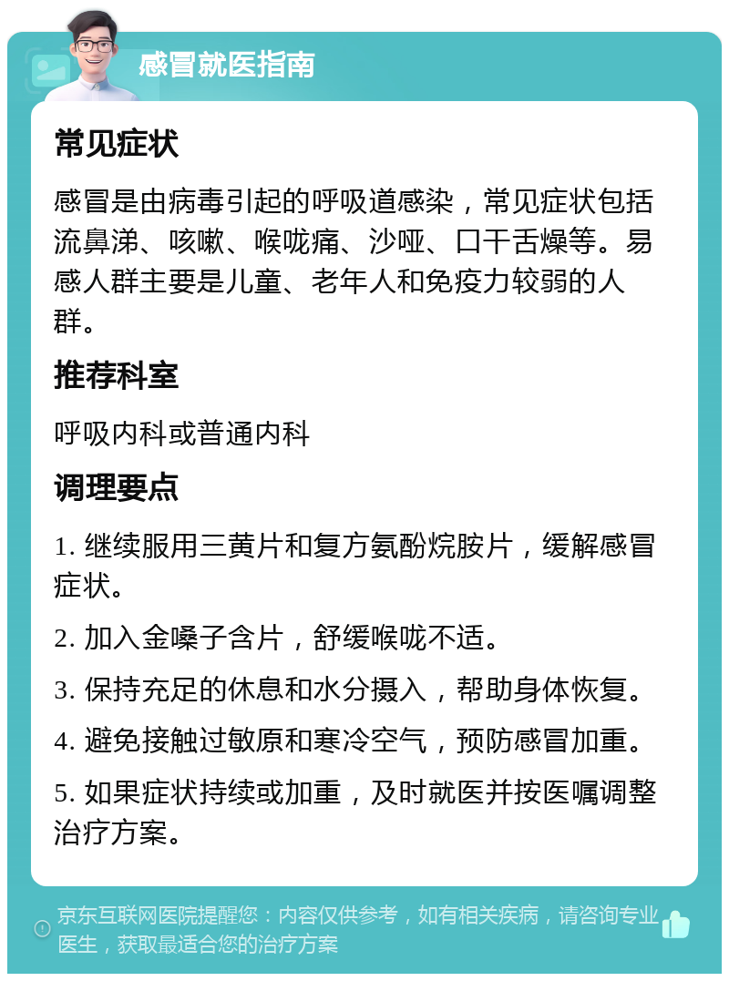 感冒就医指南 常见症状 感冒是由病毒引起的呼吸道感染，常见症状包括流鼻涕、咳嗽、喉咙痛、沙哑、口干舌燥等。易感人群主要是儿童、老年人和免疫力较弱的人群。 推荐科室 呼吸内科或普通内科 调理要点 1. 继续服用三黄片和复方氨酚烷胺片，缓解感冒症状。 2. 加入金嗓子含片，舒缓喉咙不适。 3. 保持充足的休息和水分摄入，帮助身体恢复。 4. 避免接触过敏原和寒冷空气，预防感冒加重。 5. 如果症状持续或加重，及时就医并按医嘱调整治疗方案。