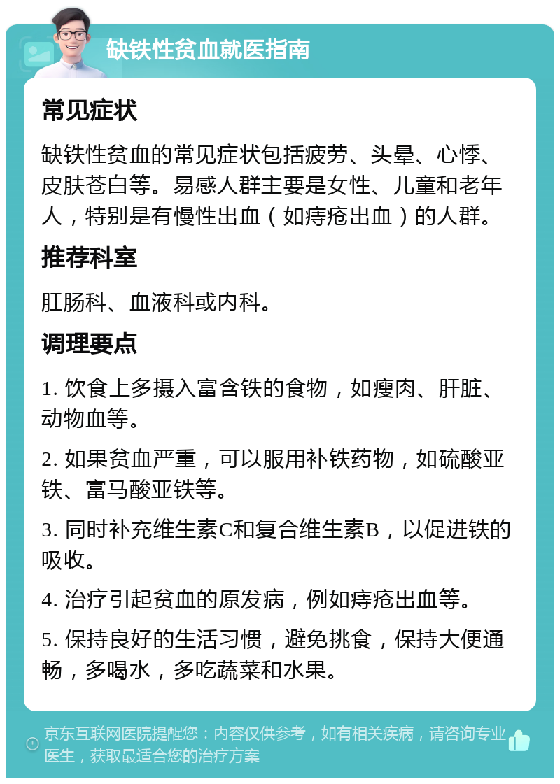 缺铁性贫血就医指南 常见症状 缺铁性贫血的常见症状包括疲劳、头晕、心悸、皮肤苍白等。易感人群主要是女性、儿童和老年人，特别是有慢性出血（如痔疮出血）的人群。 推荐科室 肛肠科、血液科或内科。 调理要点 1. 饮食上多摄入富含铁的食物，如瘦肉、肝脏、动物血等。 2. 如果贫血严重，可以服用补铁药物，如硫酸亚铁、富马酸亚铁等。 3. 同时补充维生素C和复合维生素B，以促进铁的吸收。 4. 治疗引起贫血的原发病，例如痔疮出血等。 5. 保持良好的生活习惯，避免挑食，保持大便通畅，多喝水，多吃蔬菜和水果。