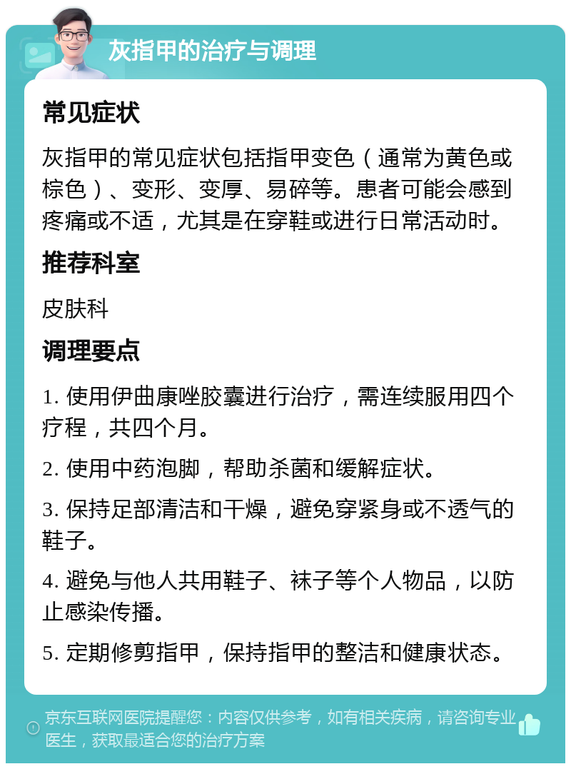 灰指甲的治疗与调理 常见症状 灰指甲的常见症状包括指甲变色（通常为黄色或棕色）、变形、变厚、易碎等。患者可能会感到疼痛或不适，尤其是在穿鞋或进行日常活动时。 推荐科室 皮肤科 调理要点 1. 使用伊曲康唑胶囊进行治疗，需连续服用四个疗程，共四个月。 2. 使用中药泡脚，帮助杀菌和缓解症状。 3. 保持足部清洁和干燥，避免穿紧身或不透气的鞋子。 4. 避免与他人共用鞋子、袜子等个人物品，以防止感染传播。 5. 定期修剪指甲，保持指甲的整洁和健康状态。