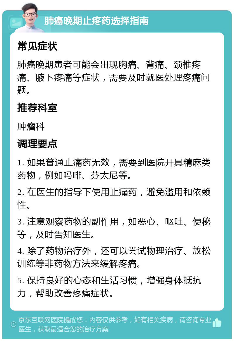 肺癌晚期止疼药选择指南 常见症状 肺癌晚期患者可能会出现胸痛、背痛、颈椎疼痛、腋下疼痛等症状，需要及时就医处理疼痛问题。 推荐科室 肿瘤科 调理要点 1. 如果普通止痛药无效，需要到医院开具精麻类药物，例如吗啡、芬太尼等。 2. 在医生的指导下使用止痛药，避免滥用和依赖性。 3. 注意观察药物的副作用，如恶心、呕吐、便秘等，及时告知医生。 4. 除了药物治疗外，还可以尝试物理治疗、放松训练等非药物方法来缓解疼痛。 5. 保持良好的心态和生活习惯，增强身体抵抗力，帮助改善疼痛症状。