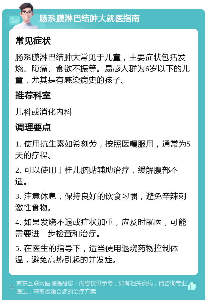 肠系膜淋巴结肿大就医指南 常见症状 肠系膜淋巴结肿大常见于儿童，主要症状包括发烧、腹痛、食欲不振等。易感人群为6岁以下的儿童，尤其是有感染病史的孩子。 推荐科室 儿科或消化内科 调理要点 1. 使用抗生素如希刻劳，按照医嘱服用，通常为5天的疗程。 2. 可以使用丁桂儿脐贴辅助治疗，缓解腹部不适。 3. 注意休息，保持良好的饮食习惯，避免辛辣刺激性食物。 4. 如果发烧不退或症状加重，应及时就医，可能需要进一步检查和治疗。 5. 在医生的指导下，适当使用退烧药物控制体温，避免高热引起的并发症。