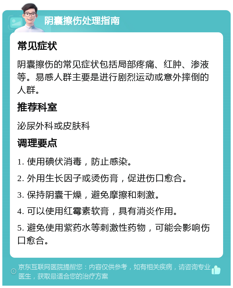 阴囊擦伤处理指南 常见症状 阴囊擦伤的常见症状包括局部疼痛、红肿、渗液等。易感人群主要是进行剧烈运动或意外摔倒的人群。 推荐科室 泌尿外科或皮肤科 调理要点 1. 使用碘伏消毒，防止感染。 2. 外用生长因子或烫伤膏，促进伤口愈合。 3. 保持阴囊干燥，避免摩擦和刺激。 4. 可以使用红霉素软膏，具有消炎作用。 5. 避免使用紫药水等刺激性药物，可能会影响伤口愈合。