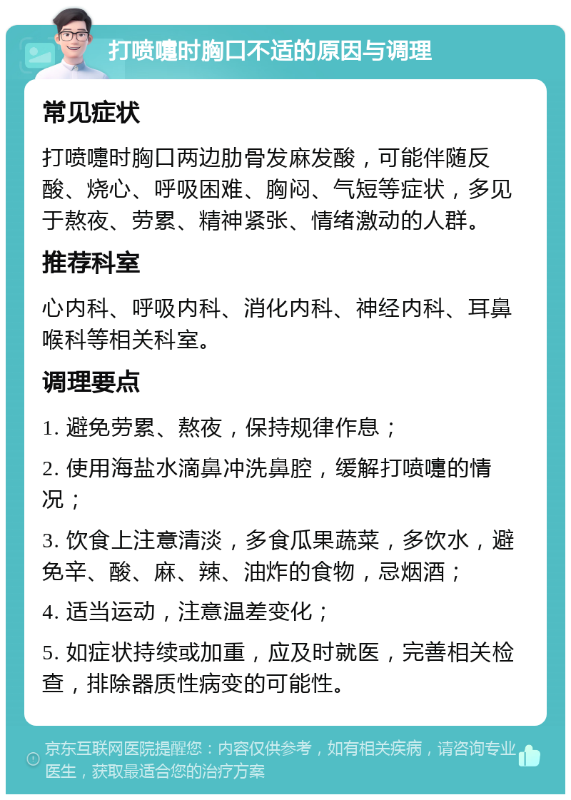 打喷嚏时胸口不适的原因与调理 常见症状 打喷嚏时胸口两边肋骨发麻发酸，可能伴随反酸、烧心、呼吸困难、胸闷、气短等症状，多见于熬夜、劳累、精神紧张、情绪激动的人群。 推荐科室 心内科、呼吸内科、消化内科、神经内科、耳鼻喉科等相关科室。 调理要点 1. 避免劳累、熬夜，保持规律作息； 2. 使用海盐水滴鼻冲洗鼻腔，缓解打喷嚏的情况； 3. 饮食上注意清淡，多食瓜果蔬菜，多饮水，避免辛、酸、麻、辣、油炸的食物，忌烟酒； 4. 适当运动，注意温差变化； 5. 如症状持续或加重，应及时就医，完善相关检查，排除器质性病变的可能性。