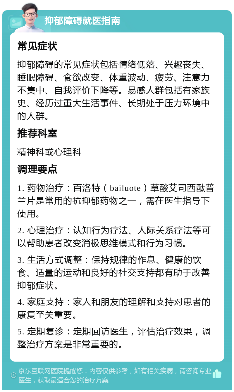 抑郁障碍就医指南 常见症状 抑郁障碍的常见症状包括情绪低落、兴趣丧失、睡眠障碍、食欲改变、体重波动、疲劳、注意力不集中、自我评价下降等。易感人群包括有家族史、经历过重大生活事件、长期处于压力环境中的人群。 推荐科室 精神科或心理科 调理要点 1. 药物治疗：百洛特（bailuote）草酸艾司西酞普兰片是常用的抗抑郁药物之一，需在医生指导下使用。 2. 心理治疗：认知行为疗法、人际关系疗法等可以帮助患者改变消极思维模式和行为习惯。 3. 生活方式调整：保持规律的作息、健康的饮食、适量的运动和良好的社交支持都有助于改善抑郁症状。 4. 家庭支持：家人和朋友的理解和支持对患者的康复至关重要。 5. 定期复诊：定期回访医生，评估治疗效果，调整治疗方案是非常重要的。