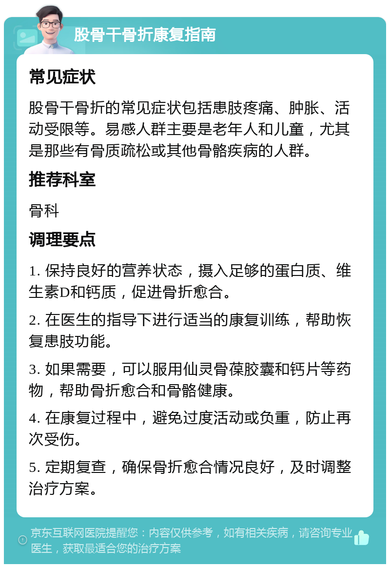 股骨干骨折康复指南 常见症状 股骨干骨折的常见症状包括患肢疼痛、肿胀、活动受限等。易感人群主要是老年人和儿童，尤其是那些有骨质疏松或其他骨骼疾病的人群。 推荐科室 骨科 调理要点 1. 保持良好的营养状态，摄入足够的蛋白质、维生素D和钙质，促进骨折愈合。 2. 在医生的指导下进行适当的康复训练，帮助恢复患肢功能。 3. 如果需要，可以服用仙灵骨葆胶囊和钙片等药物，帮助骨折愈合和骨骼健康。 4. 在康复过程中，避免过度活动或负重，防止再次受伤。 5. 定期复查，确保骨折愈合情况良好，及时调整治疗方案。