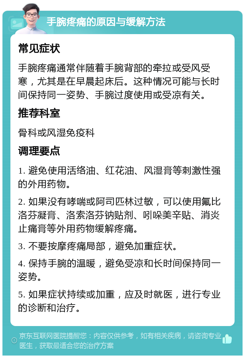 手腕疼痛的原因与缓解方法 常见症状 手腕疼痛通常伴随着手腕背部的牵拉或受风受寒，尤其是在早晨起床后。这种情况可能与长时间保持同一姿势、手腕过度使用或受凉有关。 推荐科室 骨科或风湿免疫科 调理要点 1. 避免使用活络油、红花油、风湿膏等刺激性强的外用药物。 2. 如果没有哮喘或阿司匹林过敏，可以使用氟比洛芬凝膏、洛索洛芬钠贴剂、吲哚美辛贴、消炎止痛膏等外用药物缓解疼痛。 3. 不要按摩疼痛局部，避免加重症状。 4. 保持手腕的温暖，避免受凉和长时间保持同一姿势。 5. 如果症状持续或加重，应及时就医，进行专业的诊断和治疗。