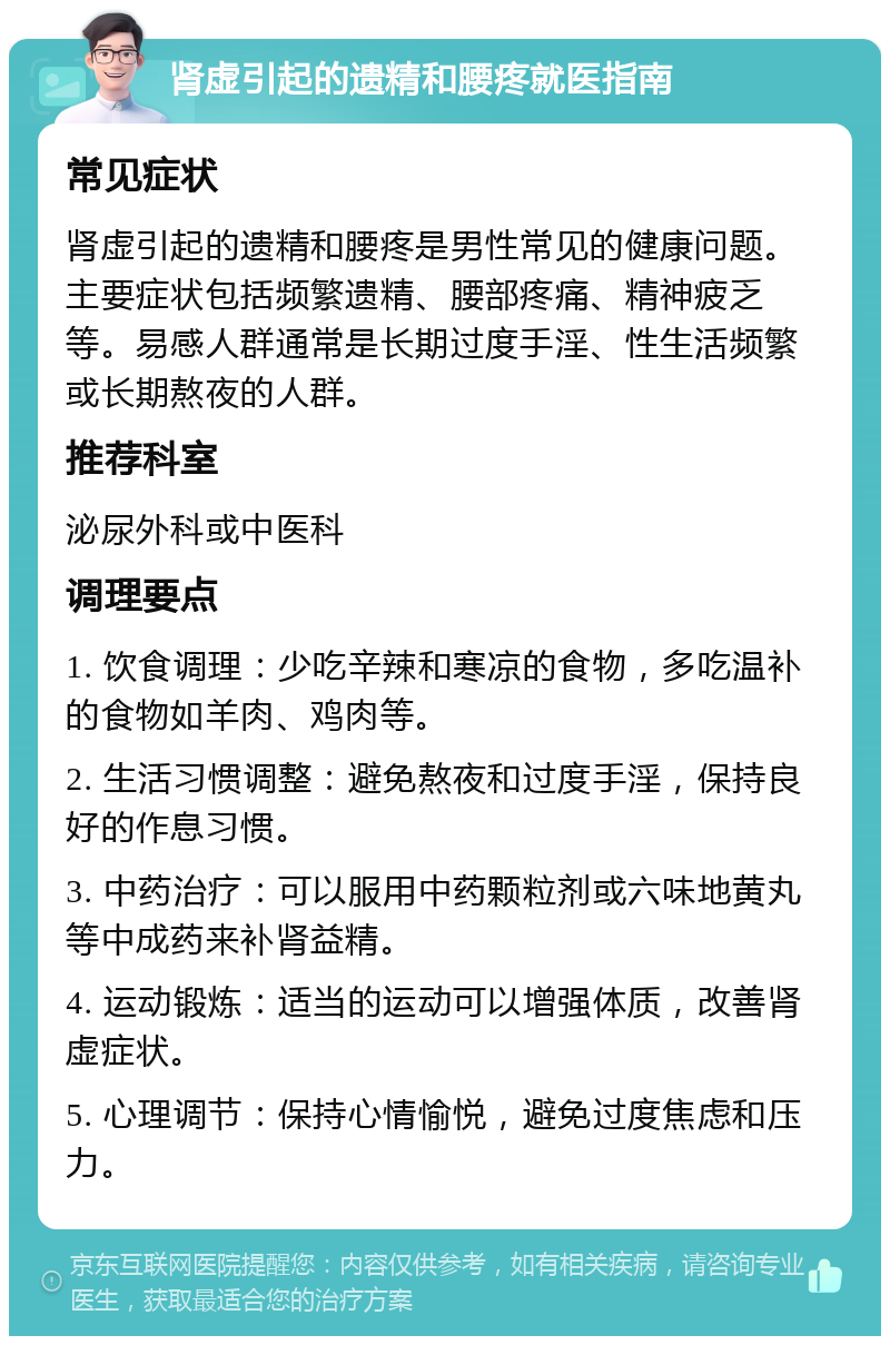 肾虚引起的遗精和腰疼就医指南 常见症状 肾虚引起的遗精和腰疼是男性常见的健康问题。主要症状包括频繁遗精、腰部疼痛、精神疲乏等。易感人群通常是长期过度手淫、性生活频繁或长期熬夜的人群。 推荐科室 泌尿外科或中医科 调理要点 1. 饮食调理：少吃辛辣和寒凉的食物，多吃温补的食物如羊肉、鸡肉等。 2. 生活习惯调整：避免熬夜和过度手淫，保持良好的作息习惯。 3. 中药治疗：可以服用中药颗粒剂或六味地黄丸等中成药来补肾益精。 4. 运动锻炼：适当的运动可以增强体质，改善肾虚症状。 5. 心理调节：保持心情愉悦，避免过度焦虑和压力。