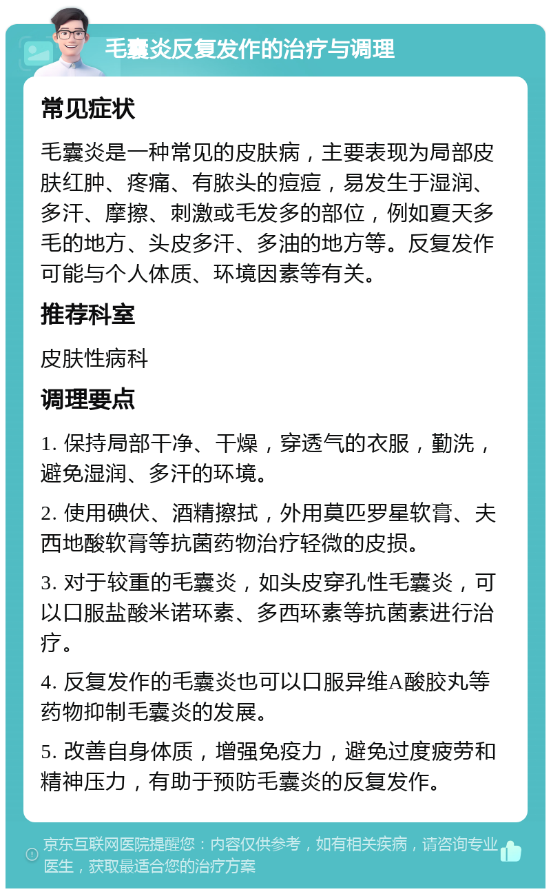 毛囊炎反复发作的治疗与调理 常见症状 毛囊炎是一种常见的皮肤病，主要表现为局部皮肤红肿、疼痛、有脓头的痘痘，易发生于湿润、多汗、摩擦、刺激或毛发多的部位，例如夏天多毛的地方、头皮多汗、多油的地方等。反复发作可能与个人体质、环境因素等有关。 推荐科室 皮肤性病科 调理要点 1. 保持局部干净、干燥，穿透气的衣服，勤洗，避免湿润、多汗的环境。 2. 使用碘伏、酒精擦拭，外用莫匹罗星软膏、夫西地酸软膏等抗菌药物治疗轻微的皮损。 3. 对于较重的毛囊炎，如头皮穿孔性毛囊炎，可以口服盐酸米诺环素、多西环素等抗菌素进行治疗。 4. 反复发作的毛囊炎也可以口服异维A酸胶丸等药物抑制毛囊炎的发展。 5. 改善自身体质，增强免疫力，避免过度疲劳和精神压力，有助于预防毛囊炎的反复发作。