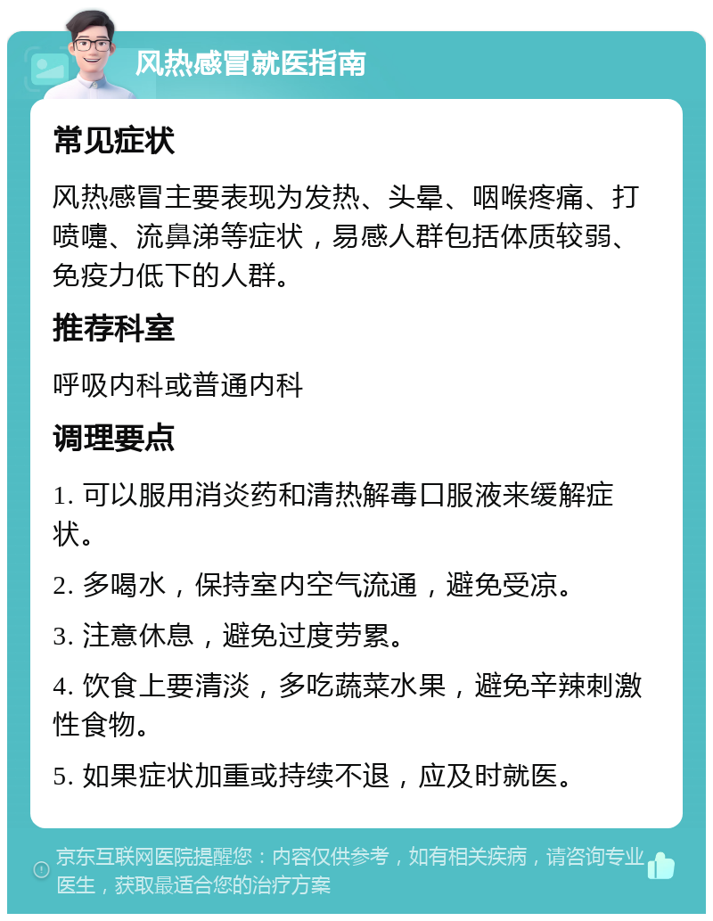 风热感冒就医指南 常见症状 风热感冒主要表现为发热、头晕、咽喉疼痛、打喷嚏、流鼻涕等症状，易感人群包括体质较弱、免疫力低下的人群。 推荐科室 呼吸内科或普通内科 调理要点 1. 可以服用消炎药和清热解毒口服液来缓解症状。 2. 多喝水，保持室内空气流通，避免受凉。 3. 注意休息，避免过度劳累。 4. 饮食上要清淡，多吃蔬菜水果，避免辛辣刺激性食物。 5. 如果症状加重或持续不退，应及时就医。