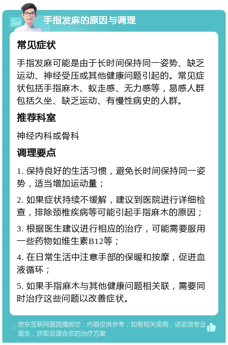 手指发麻的原因与调理 常见症状 手指发麻可能是由于长时间保持同一姿势、缺乏运动、神经受压或其他健康问题引起的。常见症状包括手指麻木、蚁走感、无力感等，易感人群包括久坐、缺乏运动、有慢性病史的人群。 推荐科室 神经内科或骨科 调理要点 1. 保持良好的生活习惯，避免长时间保持同一姿势，适当增加运动量； 2. 如果症状持续不缓解，建议到医院进行详细检查，排除颈椎疾病等可能引起手指麻木的原因； 3. 根据医生建议进行相应的治疗，可能需要服用一些药物如维生素B12等； 4. 在日常生活中注意手部的保暖和按摩，促进血液循环； 5. 如果手指麻木与其他健康问题相关联，需要同时治疗这些问题以改善症状。