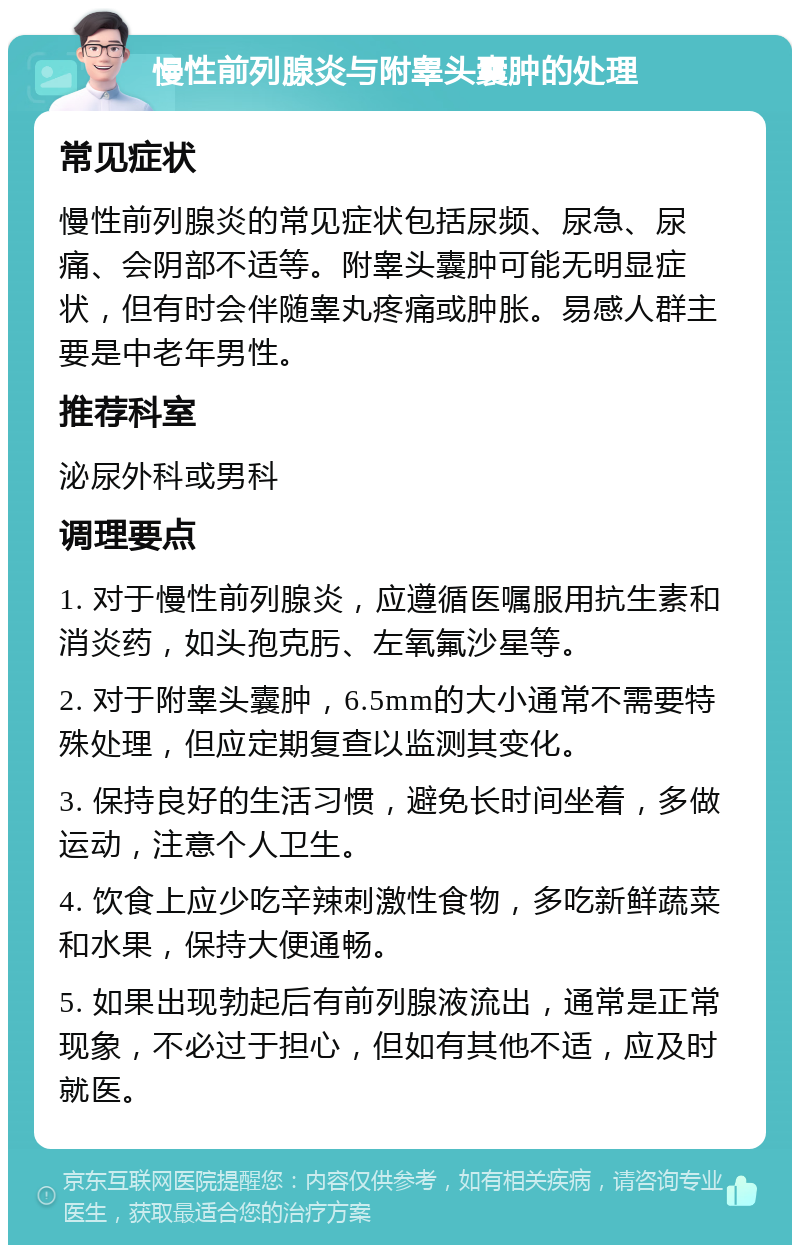 慢性前列腺炎与附睾头囊肿的处理 常见症状 慢性前列腺炎的常见症状包括尿频、尿急、尿痛、会阴部不适等。附睾头囊肿可能无明显症状，但有时会伴随睾丸疼痛或肿胀。易感人群主要是中老年男性。 推荐科室 泌尿外科或男科 调理要点 1. 对于慢性前列腺炎，应遵循医嘱服用抗生素和消炎药，如头孢克肟、左氧氟沙星等。 2. 对于附睾头囊肿，6.5mm的大小通常不需要特殊处理，但应定期复查以监测其变化。 3. 保持良好的生活习惯，避免长时间坐着，多做运动，注意个人卫生。 4. 饮食上应少吃辛辣刺激性食物，多吃新鲜蔬菜和水果，保持大便通畅。 5. 如果出现勃起后有前列腺液流出，通常是正常现象，不必过于担心，但如有其他不适，应及时就医。