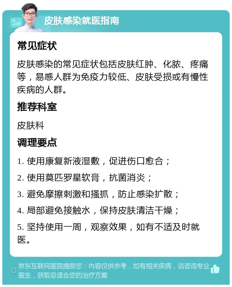 皮肤感染就医指南 常见症状 皮肤感染的常见症状包括皮肤红肿、化脓、疼痛等，易感人群为免疫力较低、皮肤受损或有慢性疾病的人群。 推荐科室 皮肤科 调理要点 1. 使用康复新液湿敷，促进伤口愈合； 2. 使用莫匹罗星软膏，抗菌消炎； 3. 避免摩擦刺激和搔抓，防止感染扩散； 4. 局部避免接触水，保持皮肤清洁干燥； 5. 坚持使用一周，观察效果，如有不适及时就医。