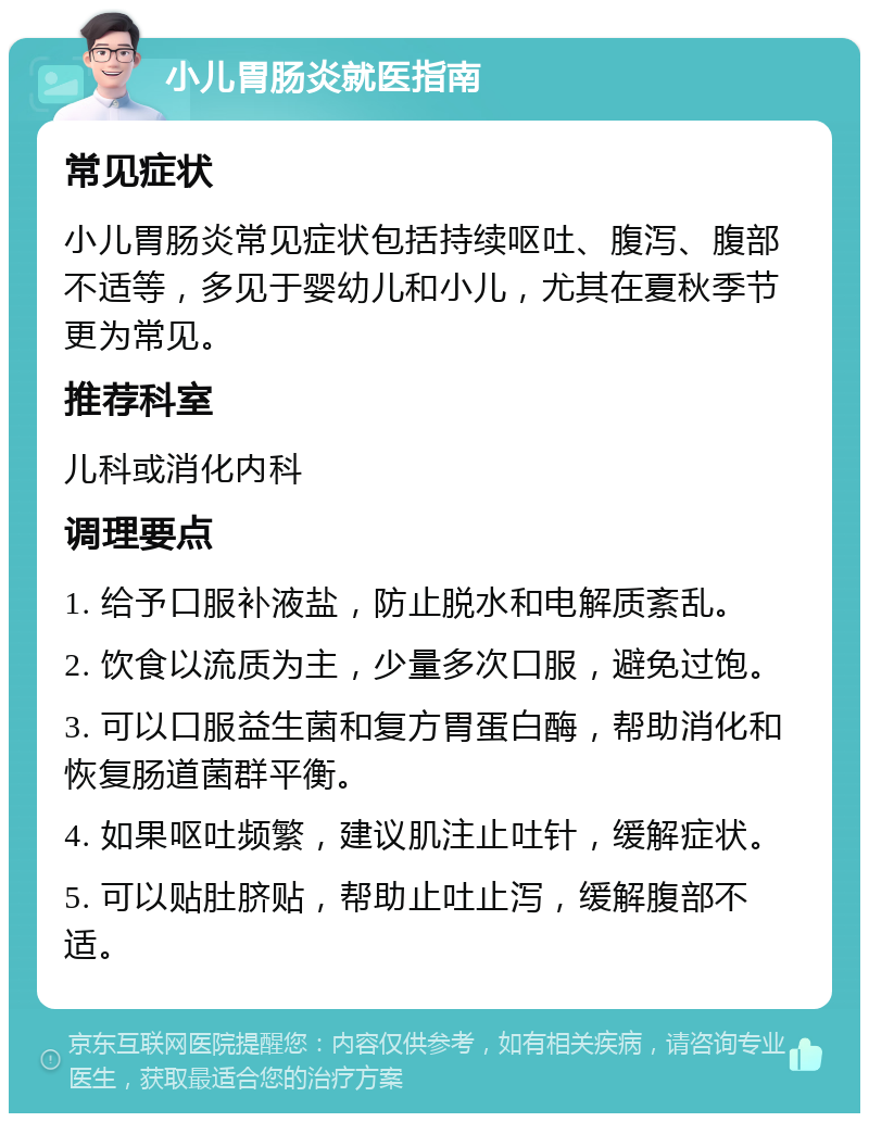 小儿胃肠炎就医指南 常见症状 小儿胃肠炎常见症状包括持续呕吐、腹泻、腹部不适等，多见于婴幼儿和小儿，尤其在夏秋季节更为常见。 推荐科室 儿科或消化内科 调理要点 1. 给予口服补液盐，防止脱水和电解质紊乱。 2. 饮食以流质为主，少量多次口服，避免过饱。 3. 可以口服益生菌和复方胃蛋白酶，帮助消化和恢复肠道菌群平衡。 4. 如果呕吐频繁，建议肌注止吐针，缓解症状。 5. 可以贴肚脐贴，帮助止吐止泻，缓解腹部不适。