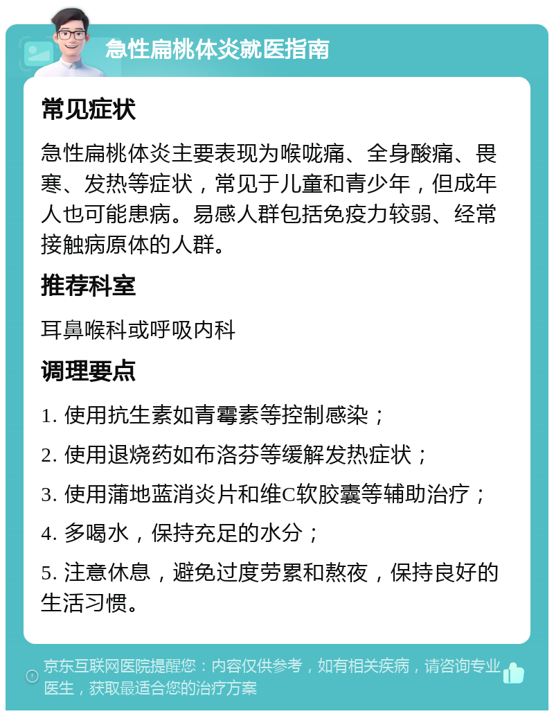 急性扁桃体炎就医指南 常见症状 急性扁桃体炎主要表现为喉咙痛、全身酸痛、畏寒、发热等症状，常见于儿童和青少年，但成年人也可能患病。易感人群包括免疫力较弱、经常接触病原体的人群。 推荐科室 耳鼻喉科或呼吸内科 调理要点 1. 使用抗生素如青霉素等控制感染； 2. 使用退烧药如布洛芬等缓解发热症状； 3. 使用蒲地蓝消炎片和维C软胶囊等辅助治疗； 4. 多喝水，保持充足的水分； 5. 注意休息，避免过度劳累和熬夜，保持良好的生活习惯。