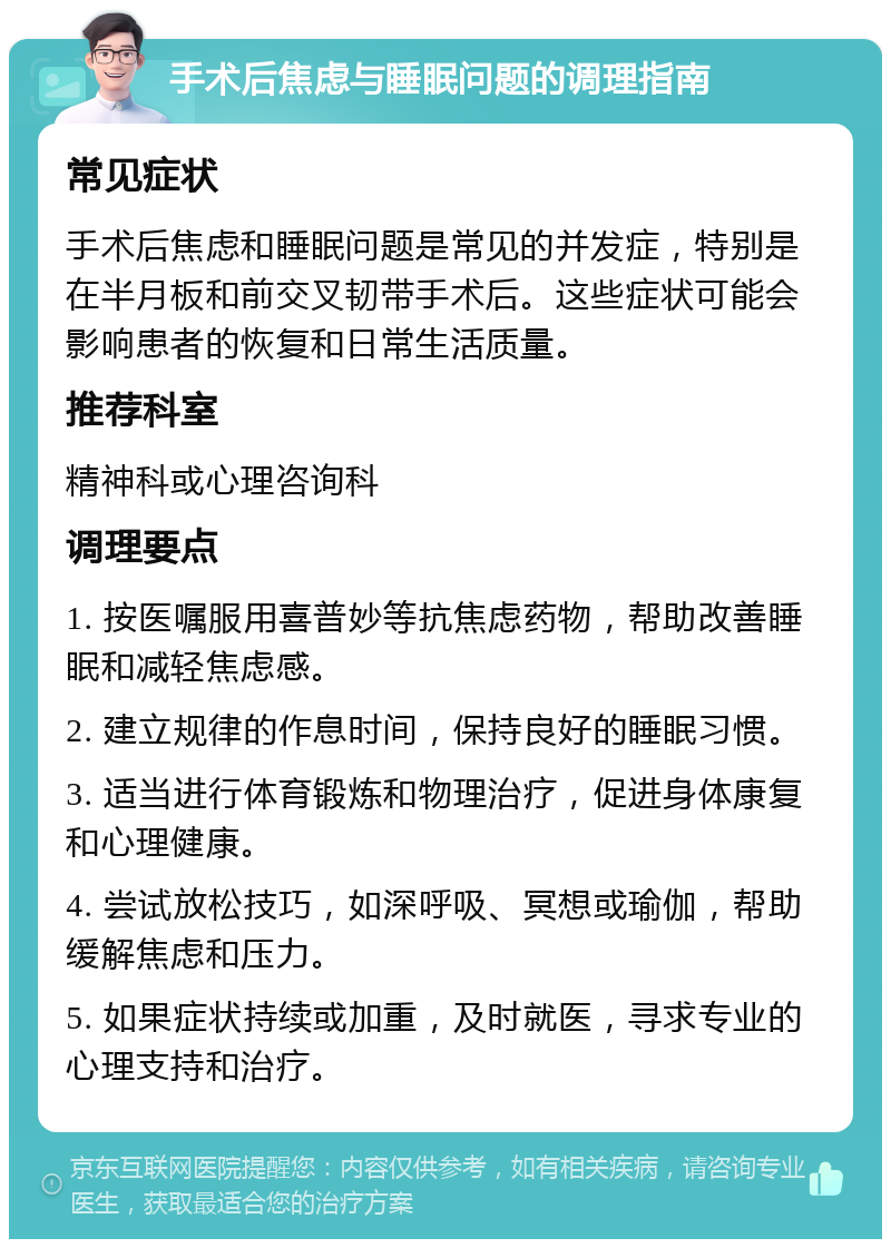 手术后焦虑与睡眠问题的调理指南 常见症状 手术后焦虑和睡眠问题是常见的并发症，特别是在半月板和前交叉韧带手术后。这些症状可能会影响患者的恢复和日常生活质量。 推荐科室 精神科或心理咨询科 调理要点 1. 按医嘱服用喜普妙等抗焦虑药物，帮助改善睡眠和减轻焦虑感。 2. 建立规律的作息时间，保持良好的睡眠习惯。 3. 适当进行体育锻炼和物理治疗，促进身体康复和心理健康。 4. 尝试放松技巧，如深呼吸、冥想或瑜伽，帮助缓解焦虑和压力。 5. 如果症状持续或加重，及时就医，寻求专业的心理支持和治疗。