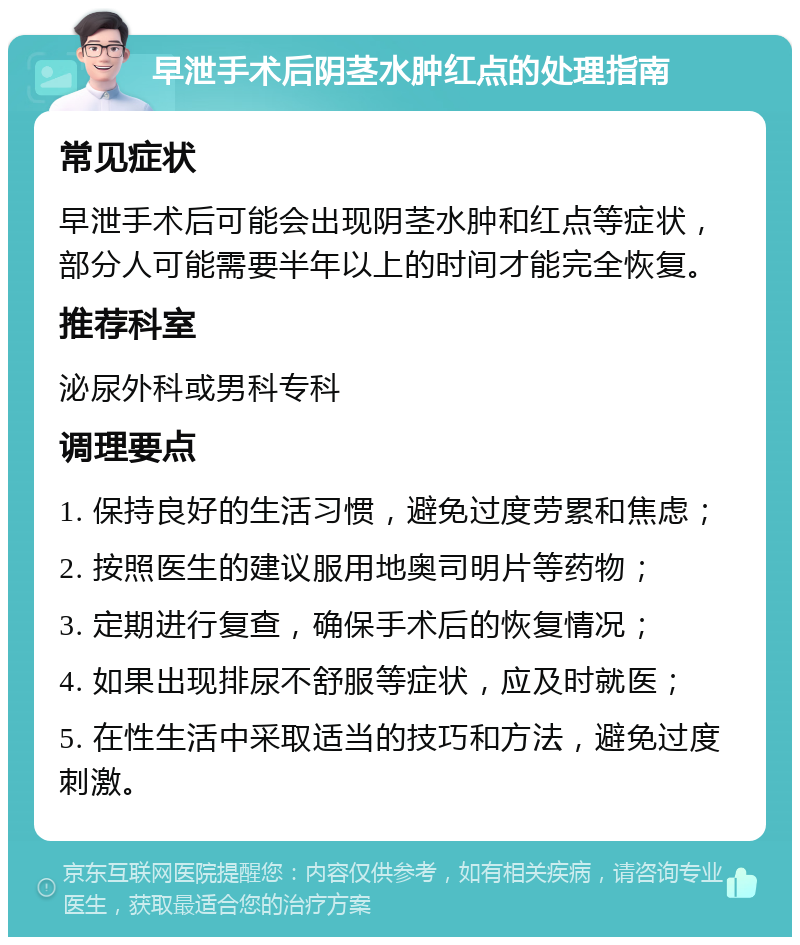 早泄手术后阴茎水肿红点的处理指南 常见症状 早泄手术后可能会出现阴茎水肿和红点等症状，部分人可能需要半年以上的时间才能完全恢复。 推荐科室 泌尿外科或男科专科 调理要点 1. 保持良好的生活习惯，避免过度劳累和焦虑； 2. 按照医生的建议服用地奥司明片等药物； 3. 定期进行复查，确保手术后的恢复情况； 4. 如果出现排尿不舒服等症状，应及时就医； 5. 在性生活中采取适当的技巧和方法，避免过度刺激。