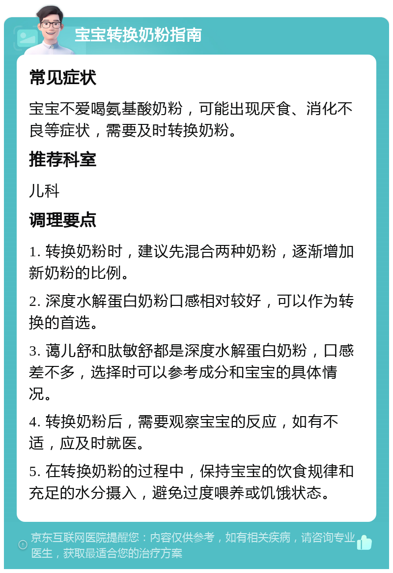 宝宝转换奶粉指南 常见症状 宝宝不爱喝氨基酸奶粉，可能出现厌食、消化不良等症状，需要及时转换奶粉。 推荐科室 儿科 调理要点 1. 转换奶粉时，建议先混合两种奶粉，逐渐增加新奶粉的比例。 2. 深度水解蛋白奶粉口感相对较好，可以作为转换的首选。 3. 蔼儿舒和肽敏舒都是深度水解蛋白奶粉，口感差不多，选择时可以参考成分和宝宝的具体情况。 4. 转换奶粉后，需要观察宝宝的反应，如有不适，应及时就医。 5. 在转换奶粉的过程中，保持宝宝的饮食规律和充足的水分摄入，避免过度喂养或饥饿状态。