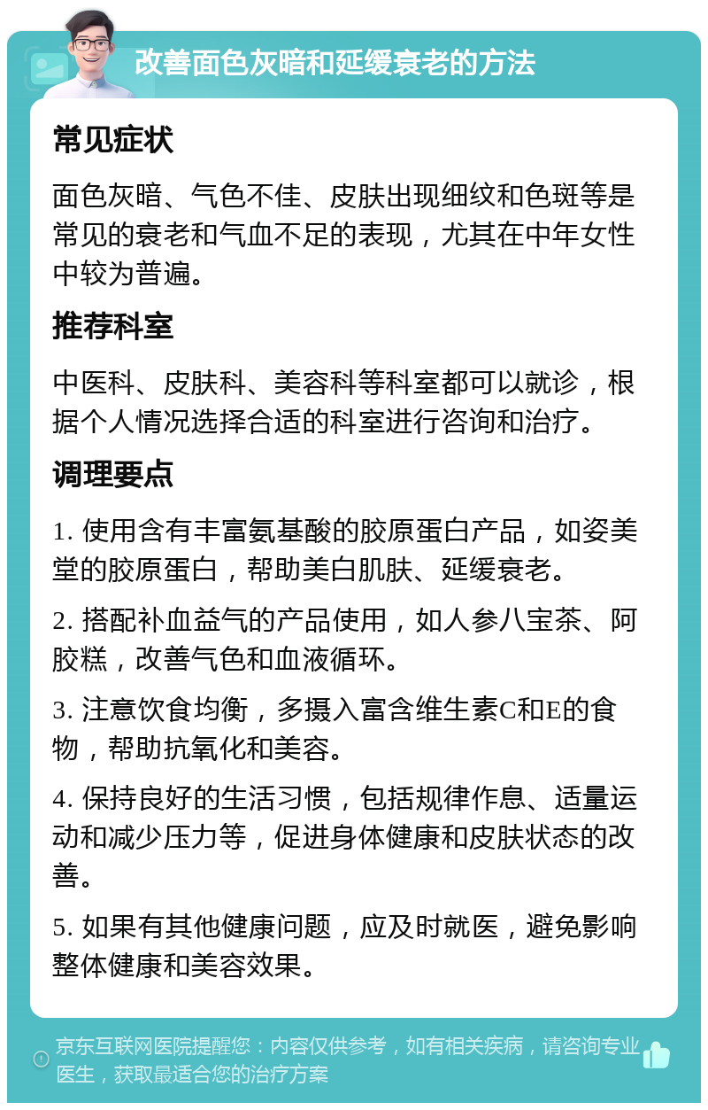 改善面色灰暗和延缓衰老的方法 常见症状 面色灰暗、气色不佳、皮肤出现细纹和色斑等是常见的衰老和气血不足的表现，尤其在中年女性中较为普遍。 推荐科室 中医科、皮肤科、美容科等科室都可以就诊，根据个人情况选择合适的科室进行咨询和治疗。 调理要点 1. 使用含有丰富氨基酸的胶原蛋白产品，如姿美堂的胶原蛋白，帮助美白肌肤、延缓衰老。 2. 搭配补血益气的产品使用，如人参八宝茶、阿胶糕，改善气色和血液循环。 3. 注意饮食均衡，多摄入富含维生素C和E的食物，帮助抗氧化和美容。 4. 保持良好的生活习惯，包括规律作息、适量运动和减少压力等，促进身体健康和皮肤状态的改善。 5. 如果有其他健康问题，应及时就医，避免影响整体健康和美容效果。