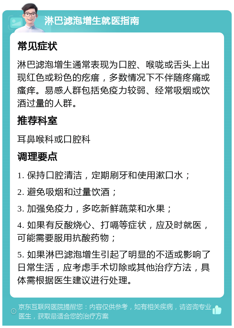 淋巴滤泡增生就医指南 常见症状 淋巴滤泡增生通常表现为口腔、喉咙或舌头上出现红色或粉色的疙瘩，多数情况下不伴随疼痛或瘙痒。易感人群包括免疫力较弱、经常吸烟或饮酒过量的人群。 推荐科室 耳鼻喉科或口腔科 调理要点 1. 保持口腔清洁，定期刷牙和使用漱口水； 2. 避免吸烟和过量饮酒； 3. 加强免疫力，多吃新鲜蔬菜和水果； 4. 如果有反酸烧心、打嗝等症状，应及时就医，可能需要服用抗酸药物； 5. 如果淋巴滤泡增生引起了明显的不适或影响了日常生活，应考虑手术切除或其他治疗方法，具体需根据医生建议进行处理。