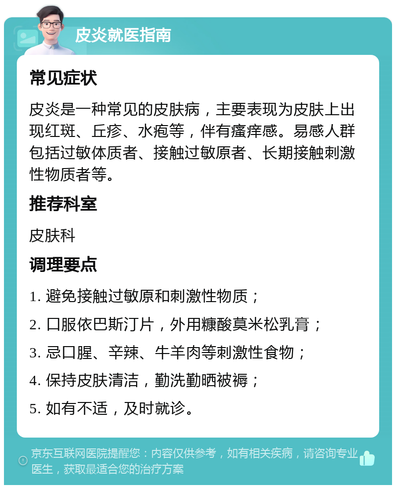 皮炎就医指南 常见症状 皮炎是一种常见的皮肤病，主要表现为皮肤上出现红斑、丘疹、水疱等，伴有瘙痒感。易感人群包括过敏体质者、接触过敏原者、长期接触刺激性物质者等。 推荐科室 皮肤科 调理要点 1. 避免接触过敏原和刺激性物质； 2. 口服依巴斯汀片，外用糠酸莫米松乳膏； 3. 忌口腥、辛辣、牛羊肉等刺激性食物； 4. 保持皮肤清洁，勤洗勤晒被褥； 5. 如有不适，及时就诊。