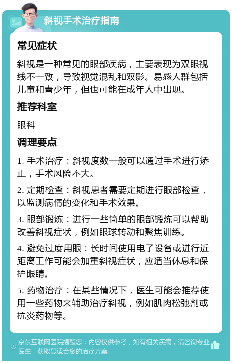 斜视手术治疗指南 常见症状 斜视是一种常见的眼部疾病，主要表现为双眼视线不一致，导致视觉混乱和双影。易感人群包括儿童和青少年，但也可能在成年人中出现。 推荐科室 眼科 调理要点 1. 手术治疗：斜视度数一般可以通过手术进行矫正，手术风险不大。 2. 定期检查：斜视患者需要定期进行眼部检查，以监测病情的变化和手术效果。 3. 眼部锻炼：进行一些简单的眼部锻炼可以帮助改善斜视症状，例如眼球转动和聚焦训练。 4. 避免过度用眼：长时间使用电子设备或进行近距离工作可能会加重斜视症状，应适当休息和保护眼睛。 5. 药物治疗：在某些情况下，医生可能会推荐使用一些药物来辅助治疗斜视，例如肌肉松弛剂或抗炎药物等。