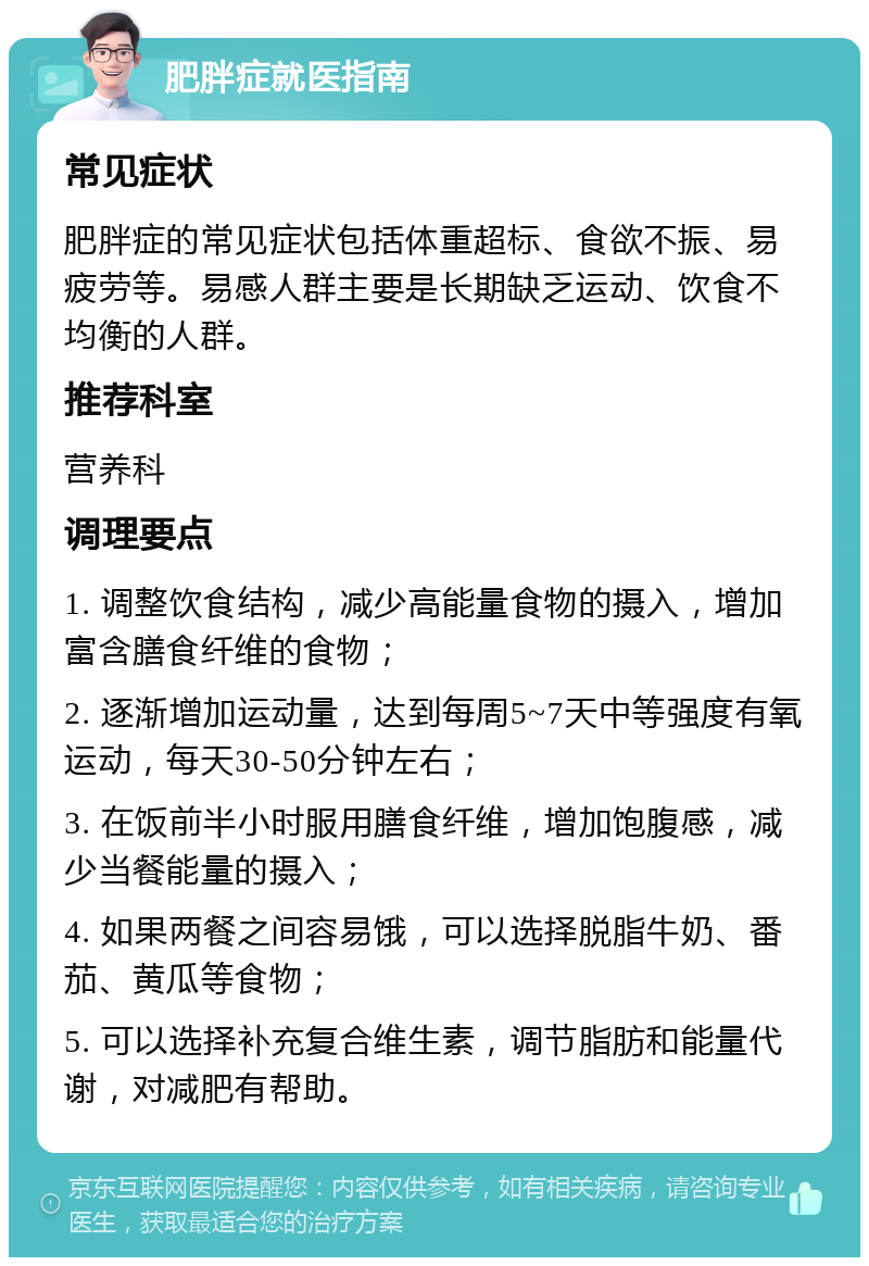 肥胖症就医指南 常见症状 肥胖症的常见症状包括体重超标、食欲不振、易疲劳等。易感人群主要是长期缺乏运动、饮食不均衡的人群。 推荐科室 营养科 调理要点 1. 调整饮食结构，减少高能量食物的摄入，增加富含膳食纤维的食物； 2. 逐渐增加运动量，达到每周5~7天中等强度有氧运动，每天30-50分钟左右； 3. 在饭前半小时服用膳食纤维，增加饱腹感，减少当餐能量的摄入； 4. 如果两餐之间容易饿，可以选择脱脂牛奶、番茄、黄瓜等食物； 5. 可以选择补充复合维生素，调节脂肪和能量代谢，对减肥有帮助。