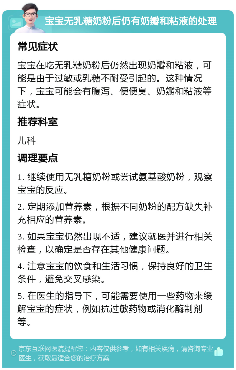 宝宝无乳糖奶粉后仍有奶瓣和粘液的处理 常见症状 宝宝在吃无乳糖奶粉后仍然出现奶瓣和粘液，可能是由于过敏或乳糖不耐受引起的。这种情况下，宝宝可能会有腹泻、便便臭、奶瓣和粘液等症状。 推荐科室 儿科 调理要点 1. 继续使用无乳糖奶粉或尝试氨基酸奶粉，观察宝宝的反应。 2. 定期添加营养素，根据不同奶粉的配方缺失补充相应的营养素。 3. 如果宝宝仍然出现不适，建议就医并进行相关检查，以确定是否存在其他健康问题。 4. 注意宝宝的饮食和生活习惯，保持良好的卫生条件，避免交叉感染。 5. 在医生的指导下，可能需要使用一些药物来缓解宝宝的症状，例如抗过敏药物或消化酶制剂等。