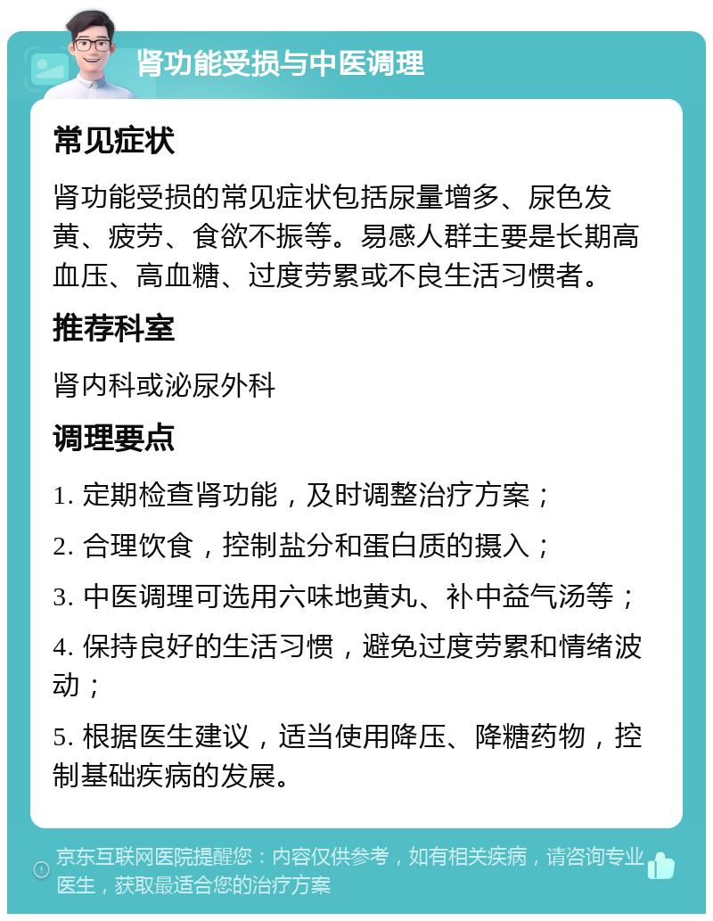 肾功能受损与中医调理 常见症状 肾功能受损的常见症状包括尿量增多、尿色发黄、疲劳、食欲不振等。易感人群主要是长期高血压、高血糖、过度劳累或不良生活习惯者。 推荐科室 肾内科或泌尿外科 调理要点 1. 定期检查肾功能，及时调整治疗方案； 2. 合理饮食，控制盐分和蛋白质的摄入； 3. 中医调理可选用六味地黄丸、补中益气汤等； 4. 保持良好的生活习惯，避免过度劳累和情绪波动； 5. 根据医生建议，适当使用降压、降糖药物，控制基础疾病的发展。