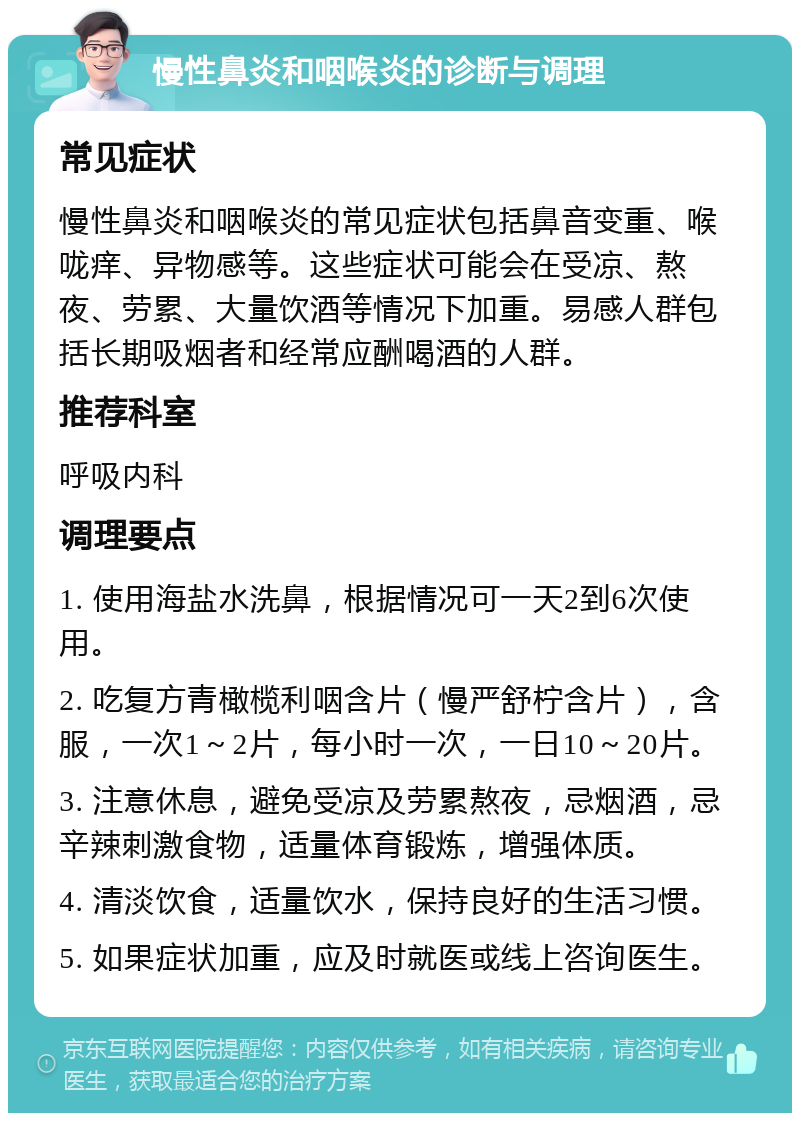 慢性鼻炎和咽喉炎的诊断与调理 常见症状 慢性鼻炎和咽喉炎的常见症状包括鼻音变重、喉咙痒、异物感等。这些症状可能会在受凉、熬夜、劳累、大量饮酒等情况下加重。易感人群包括长期吸烟者和经常应酬喝酒的人群。 推荐科室 呼吸内科 调理要点 1. 使用海盐水洗鼻，根据情况可一天2到6次使用。 2. 吃复方青橄榄利咽含片（慢严舒柠含片），含服，一次1～2片，每小时一次，一日10～20片。 3. 注意休息，避免受凉及劳累熬夜，忌烟酒，忌辛辣刺激食物，适量体育锻炼，增强体质。 4. 清淡饮食，适量饮水，保持良好的生活习惯。 5. 如果症状加重，应及时就医或线上咨询医生。