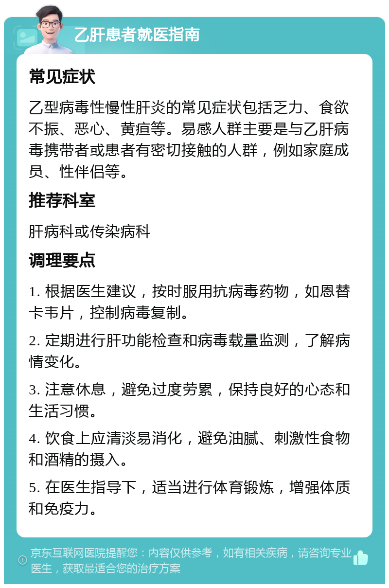 乙肝患者就医指南 常见症状 乙型病毒性慢性肝炎的常见症状包括乏力、食欲不振、恶心、黄疸等。易感人群主要是与乙肝病毒携带者或患者有密切接触的人群，例如家庭成员、性伴侣等。 推荐科室 肝病科或传染病科 调理要点 1. 根据医生建议，按时服用抗病毒药物，如恩替卡韦片，控制病毒复制。 2. 定期进行肝功能检查和病毒载量监测，了解病情变化。 3. 注意休息，避免过度劳累，保持良好的心态和生活习惯。 4. 饮食上应清淡易消化，避免油腻、刺激性食物和酒精的摄入。 5. 在医生指导下，适当进行体育锻炼，增强体质和免疫力。