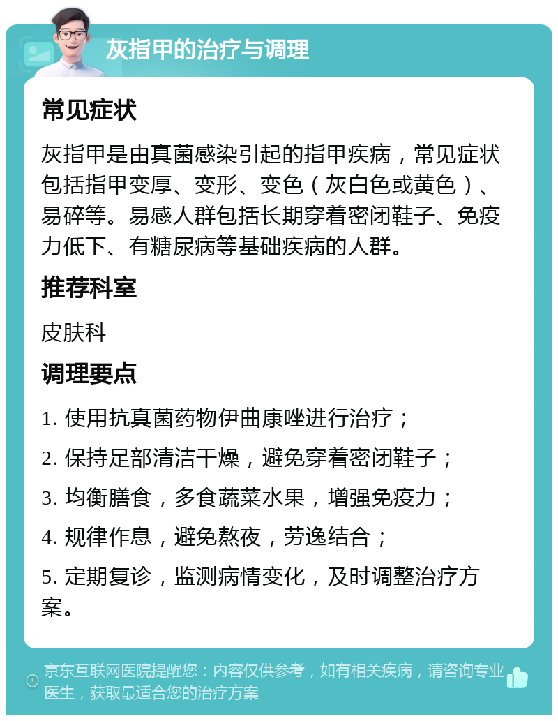 灰指甲的治疗与调理 常见症状 灰指甲是由真菌感染引起的指甲疾病，常见症状包括指甲变厚、变形、变色（灰白色或黄色）、易碎等。易感人群包括长期穿着密闭鞋子、免疫力低下、有糖尿病等基础疾病的人群。 推荐科室 皮肤科 调理要点 1. 使用抗真菌药物伊曲康唑进行治疗； 2. 保持足部清洁干燥，避免穿着密闭鞋子； 3. 均衡膳食，多食蔬菜水果，增强免疫力； 4. 规律作息，避免熬夜，劳逸结合； 5. 定期复诊，监测病情变化，及时调整治疗方案。