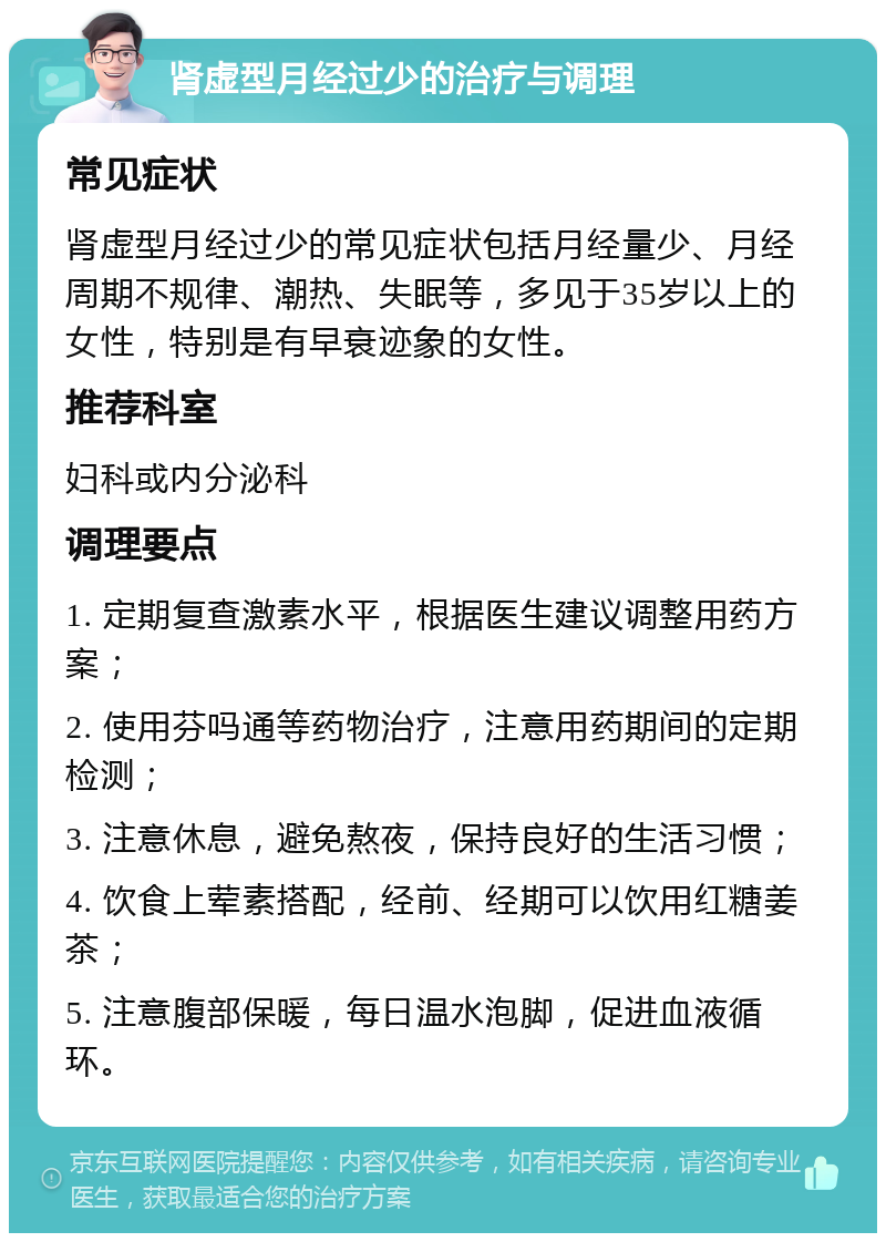 肾虚型月经过少的治疗与调理 常见症状 肾虚型月经过少的常见症状包括月经量少、月经周期不规律、潮热、失眠等，多见于35岁以上的女性，特别是有早衰迹象的女性。 推荐科室 妇科或内分泌科 调理要点 1. 定期复查激素水平，根据医生建议调整用药方案； 2. 使用芬吗通等药物治疗，注意用药期间的定期检测； 3. 注意休息，避免熬夜，保持良好的生活习惯； 4. 饮食上荤素搭配，经前、经期可以饮用红糖姜茶； 5. 注意腹部保暖，每日温水泡脚，促进血液循环。