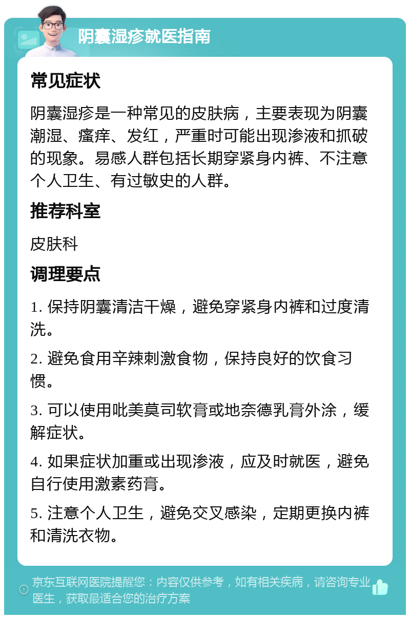 阴囊湿疹就医指南 常见症状 阴囊湿疹是一种常见的皮肤病，主要表现为阴囊潮湿、瘙痒、发红，严重时可能出现渗液和抓破的现象。易感人群包括长期穿紧身内裤、不注意个人卫生、有过敏史的人群。 推荐科室 皮肤科 调理要点 1. 保持阴囊清洁干燥，避免穿紧身内裤和过度清洗。 2. 避免食用辛辣刺激食物，保持良好的饮食习惯。 3. 可以使用吡美莫司软膏或地奈德乳膏外涂，缓解症状。 4. 如果症状加重或出现渗液，应及时就医，避免自行使用激素药膏。 5. 注意个人卫生，避免交叉感染，定期更换内裤和清洗衣物。